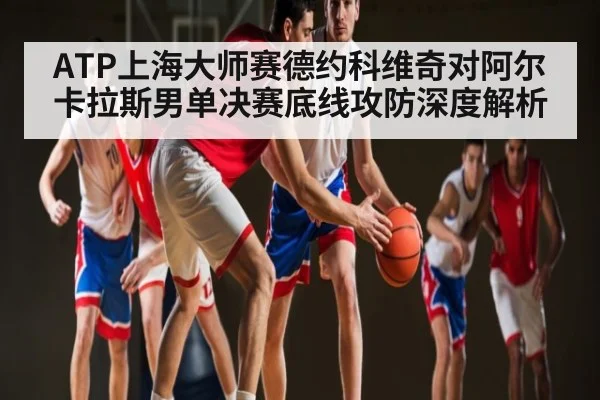 ATP上海大师赛德约科维奇对阿尔卡拉斯男单决赛底线攻防深度解析 - kaiyun
