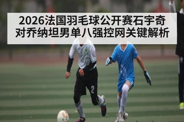 2026法国羽毛球公开赛石宇奇对乔纳坦男单八强控网关键解析 - kaiyun